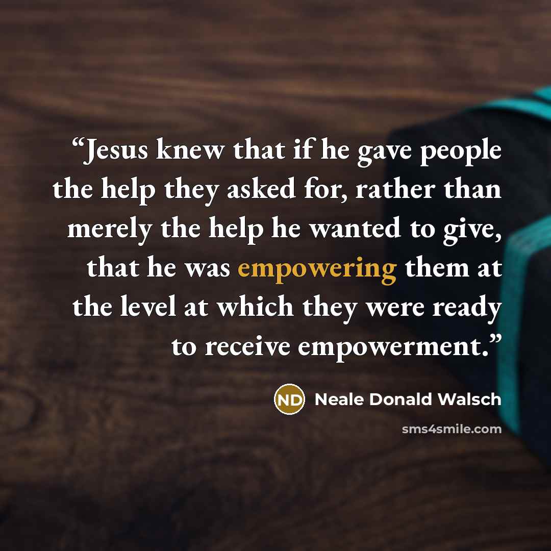 “Jesus knew that if he gave people the help they asked for, rather than merely the help he wanted to give, that he was empowering them at the level at which they were ready to receive empowerment.” quote by Neale Donald Walsch