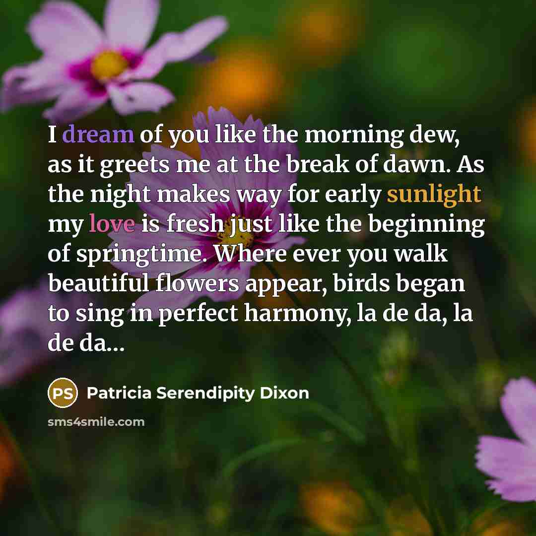 “I dream of you like the morning dew, as it greets me at the break of dawn. As the night makes way for early sunlight my love is fresh just like the beginning of springtime. Where ever you walk beautiful flowers appear, birds began to sing in perfect harmony, la de da, la de da…” quote by Patricia Serendipity Dixon