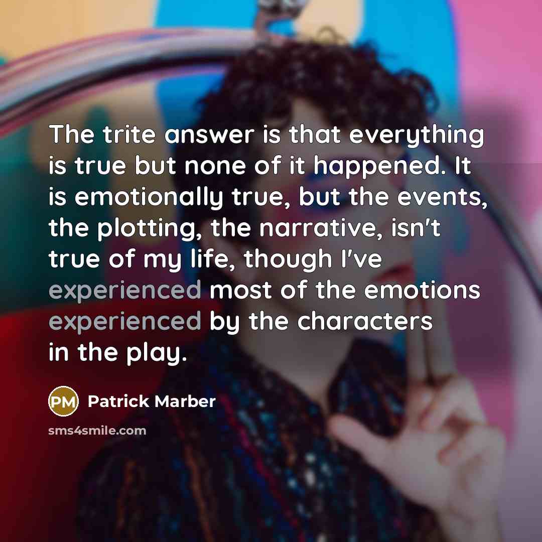 “The trite answer is that everything is true but none of it happened. It is emotionally true, but the events, the plotting, the narrative, isn't true of my life, though I've experienced most of the emotions experienced by the characters in the play.” quote by Patrick Marber