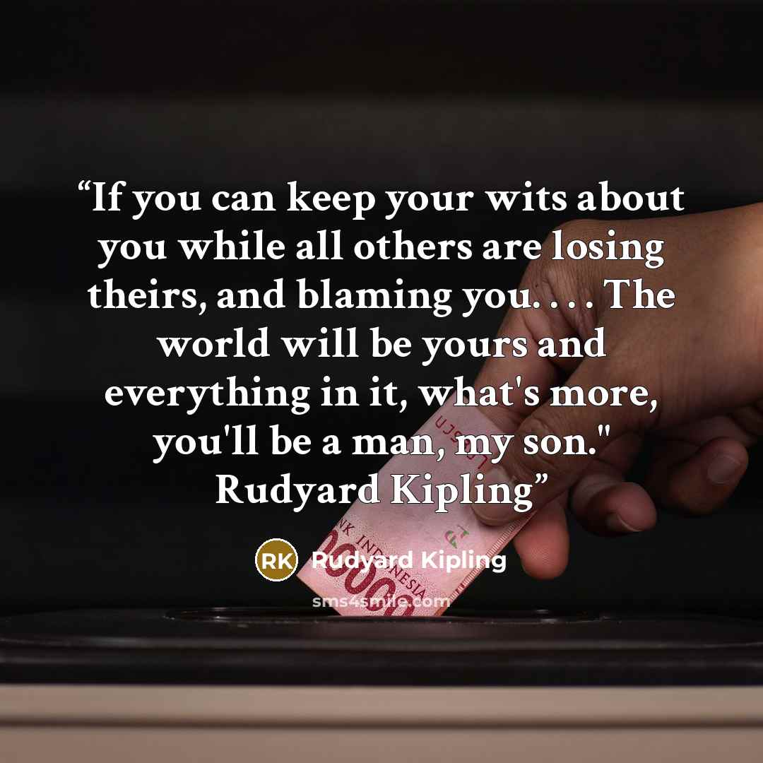 “If you can keep your wits about you while all others are losing theirs, and blaming you. . . . The world will be yours and everything in it, what's more, you'll be a man, my son." Rudyard Kipling” quote by Rudyard Kipling