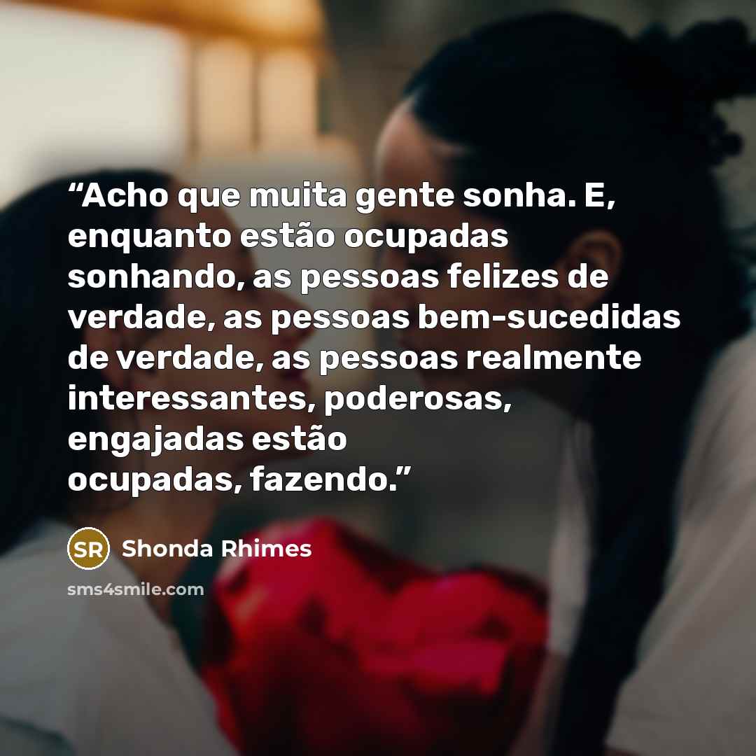 “Acho que muita gente sonha. E, enquanto estão ocupadas sonhando, as pessoas felizes de verdade, as pessoas bem-sucedidas de verdade, as pessoas realmente interessantes, poderosas, engajadas estão ocupadas, fazendo.” quote by Shonda Rhimes