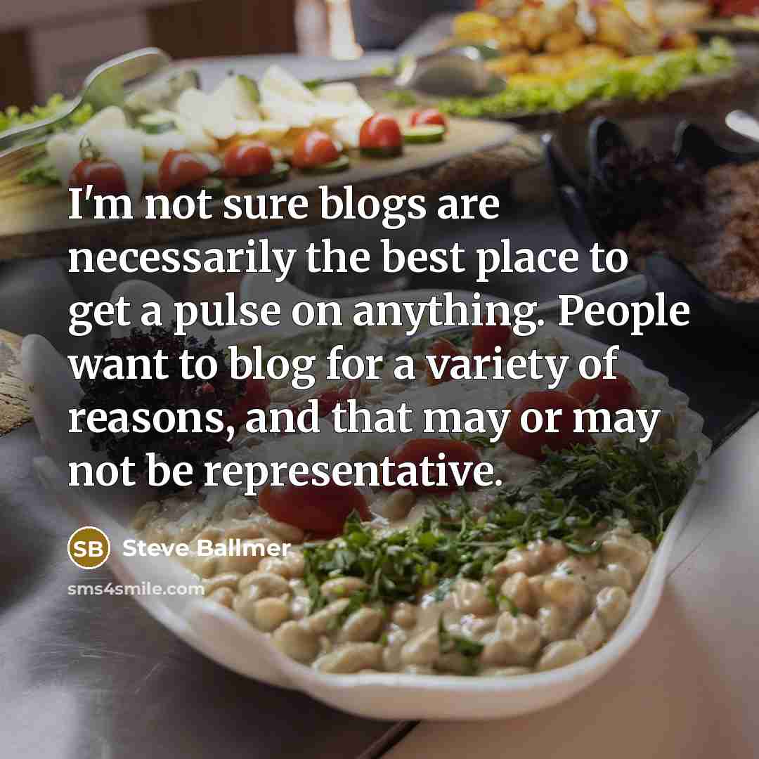 “I'm not sure blogs are necessarily the best place to get a pulse on anything. People want to blog for a variety of reasons, and that may or may not be representative.” quote by Steve Ballmer