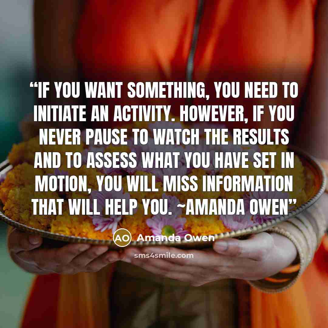“If you want something, you need to initiate an activity. However, if you never pause to watch the results and to assess what you have set in motion, you will miss information that will help you. ~Amanda Owen” quote by Amanda Owen