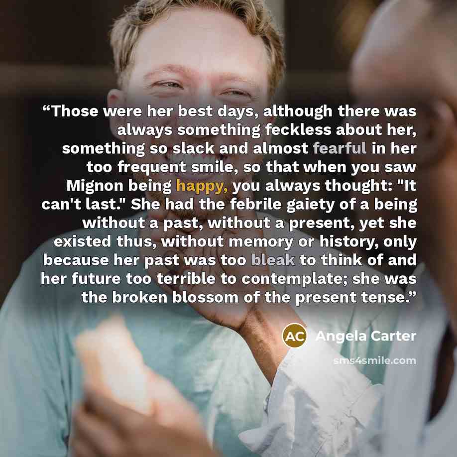 “Those were her best days, although there was always something feckless about her, something so slack and almost fearful in her too frequent smile, so that when you saw Mignon being happy, you always thought: "It can't last." She had the febrile gaiety of a being without a past, without a present…” quote by Angela Carter