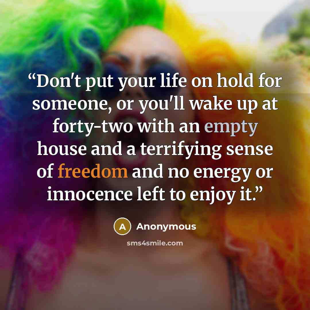 “Don't put your life on hold for someone, or you'll wake up at forty-two with an empty house and a terrifying sense of freedom and no energy or innocence left to enjoy it.” quote by Anonymous