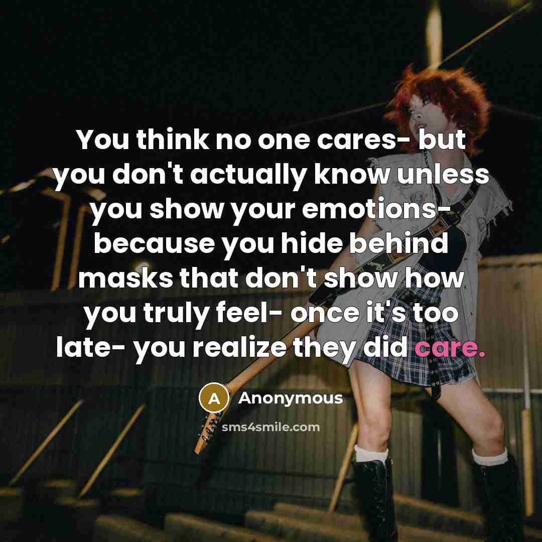 “You think no one cares- but you don't actually know unless you show your emotions- because you hide behind masks that don't show how you truly feel- once it's too late- you realize they did care.” quote by Anonymous