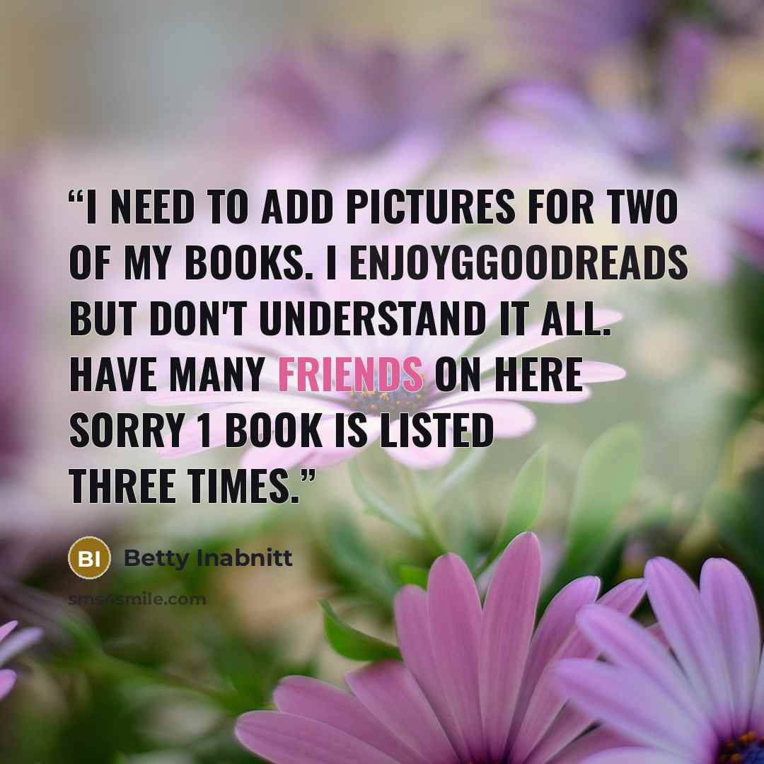 “I need to add pictures for two of my books. I enjoygGoodreads but don't understand it all. Have many friends on here Sorry 1 book is listed three times.” quote by Betty Inabnitt