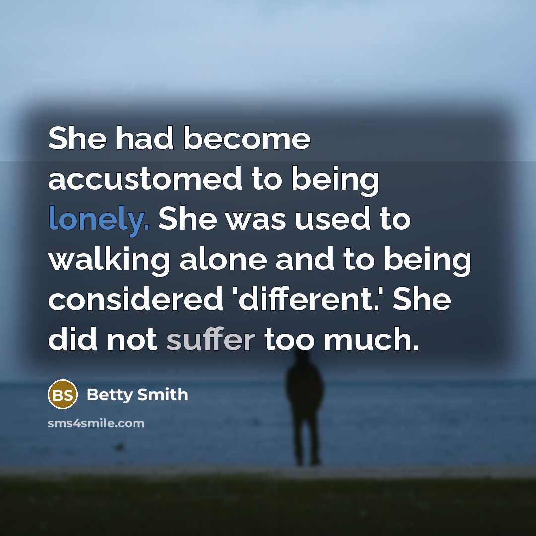“She had become accustomed to being lonely. She was used to walking alone and to being considered 'different.' She did not suffer too much.” quote by Betty Smith