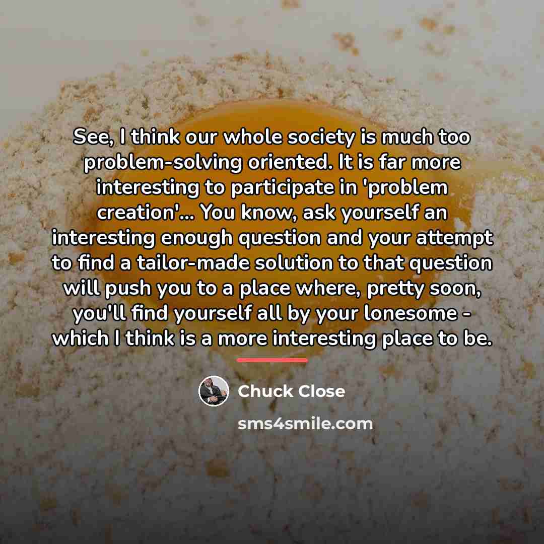 “See, I think our whole society is much too problem-solving…” quote by Chuck Close