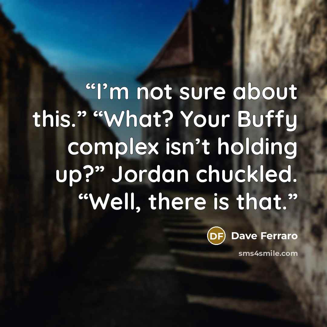 “I’m not sure about this.” “What? Your Buffy complex isn’t holding up?” Jordan chuckled. “Well, there is that.” quote by Dave Ferraro