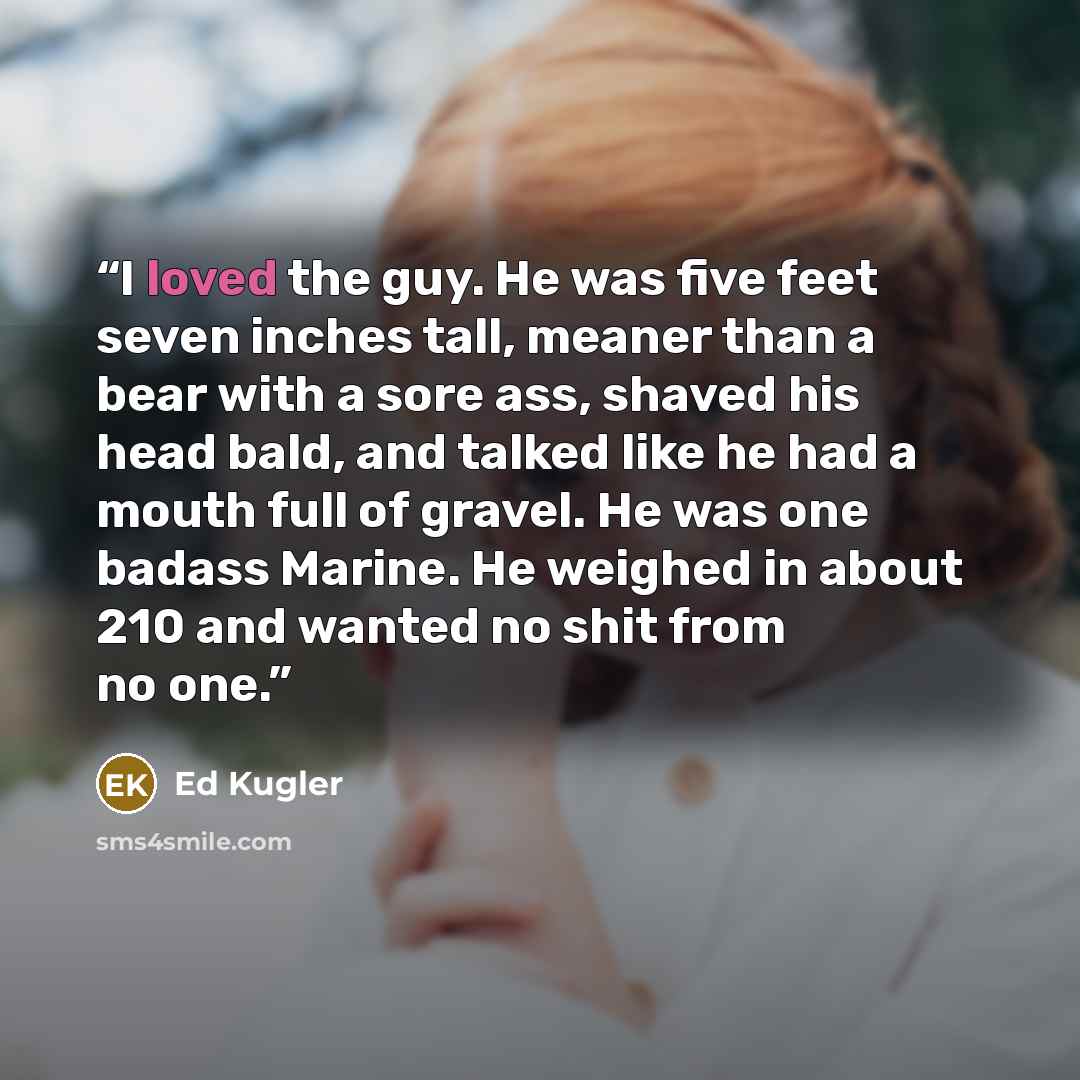 “I loved the guy. He was five feet seven inches tall, meaner than a bear with a sore ass, shaved his head bald, and talked like he had a mouth full of gravel. He was one badass Marine. He weighed in about 210 and wanted no shit from no one.” quote by Ed Kugler