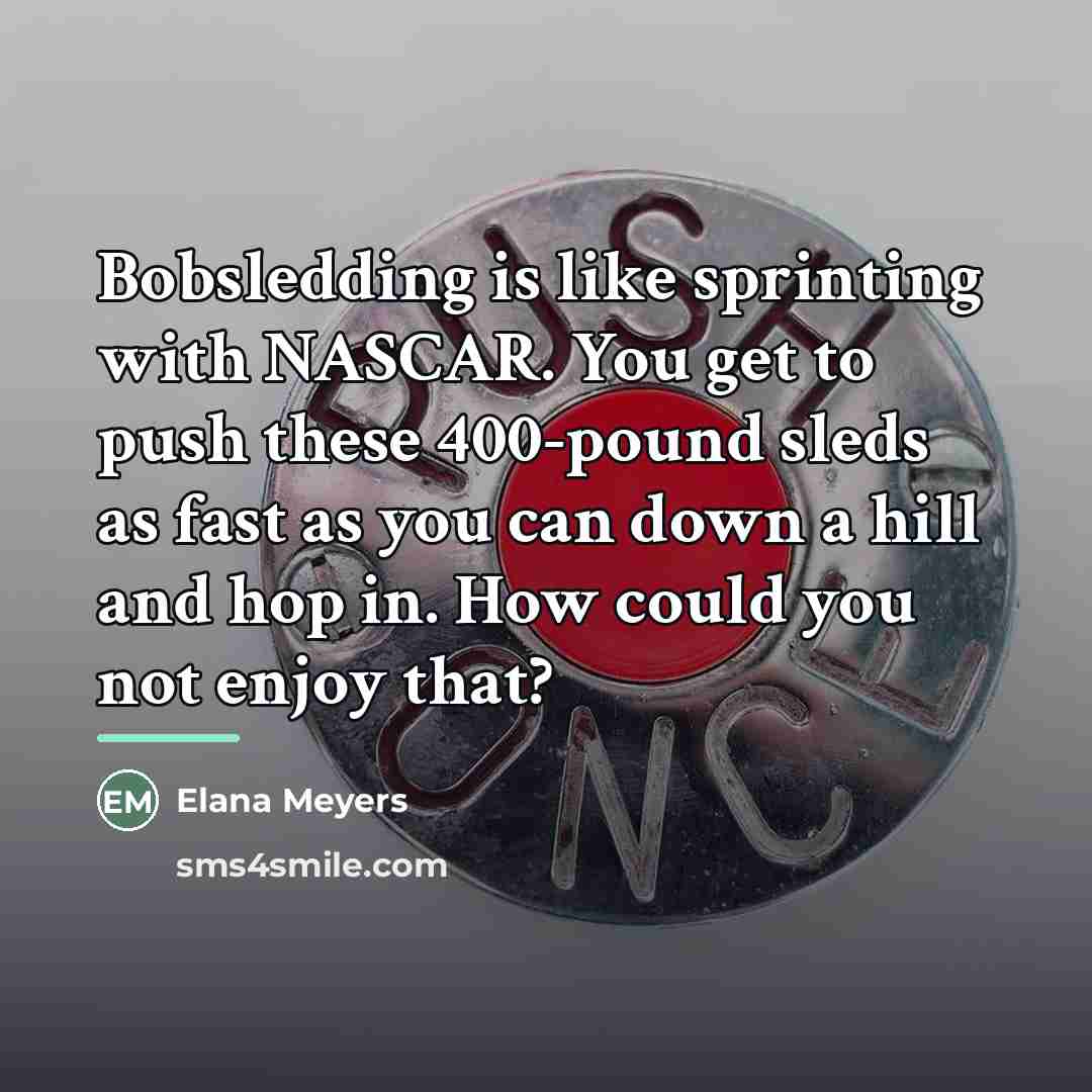 “Bobsledding is like sprinting with NASCAR. You get to push…” quote by Elana Meyers