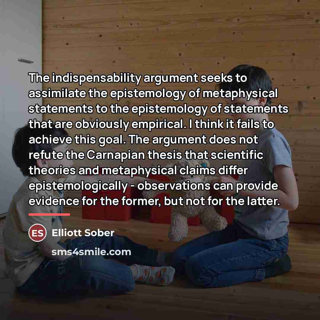 “The indispensability argument seeks to assimilate the epistemology of metaphysical…” quote by Elliott Sober