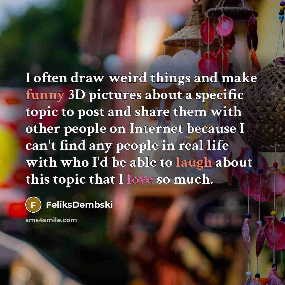 “I often draw weird things and make funny 3D pictures about a specific topic to post and share them with other people on Internet because I can't find any people in real life with who I'd be able to laugh about this topic that I love so much.” quote by FeliksDembski