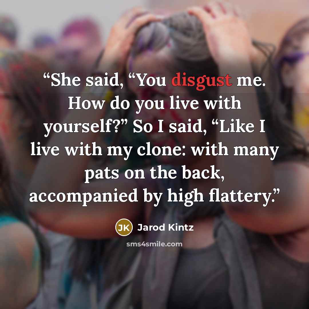 “She said, “You disgust me. How do you live with yourself?” So I said, “Like I live with my clone: with many pats on the back, accompanied by high flattery.” quote by Jarod Kintz