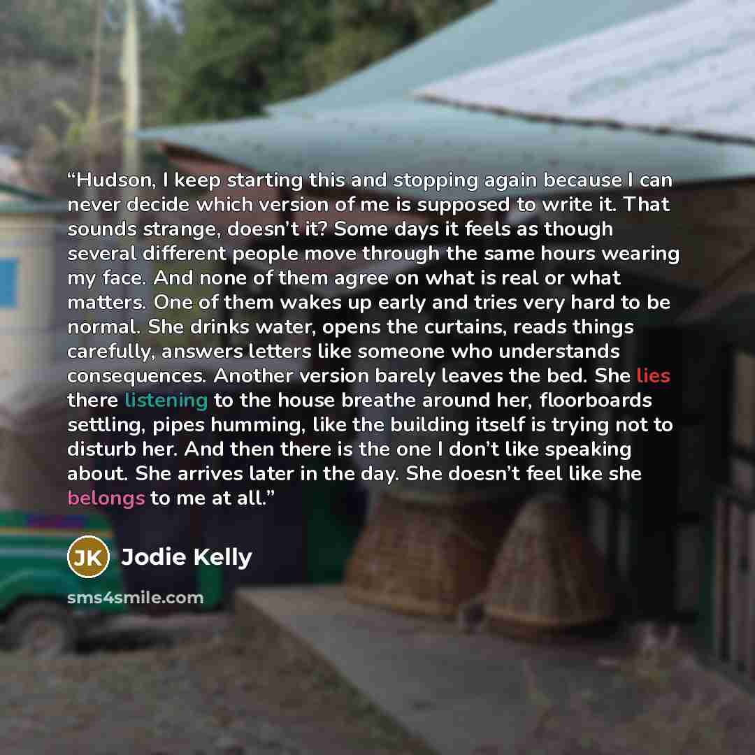“Hudson, I keep starting this and stopping again because I can never decide which version of me is supposed to write it. That sounds strange, doesn’t it? Some days it feels as though several different people move through the same hours wearing my face. And none of them agree on what is real or what…” quote by Jodie Kelly