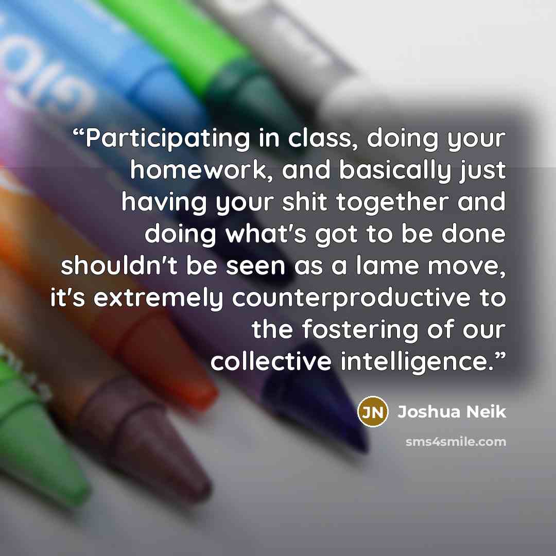 “Participating in class, doing your homework, and basically just having your shit together and doing what's got to be done shouldn't be seen as a lame move, it's extremely counterproductive to the fostering of our collective intelligence.” quote by Joshua Neik