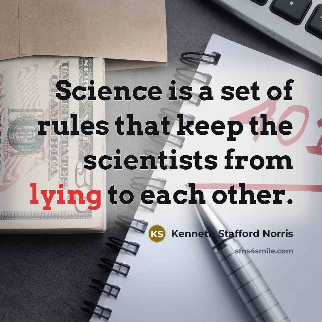 “Science is a set of rules that keep the scientists from lying to each other.” quote by Kenneth Stafford Norris