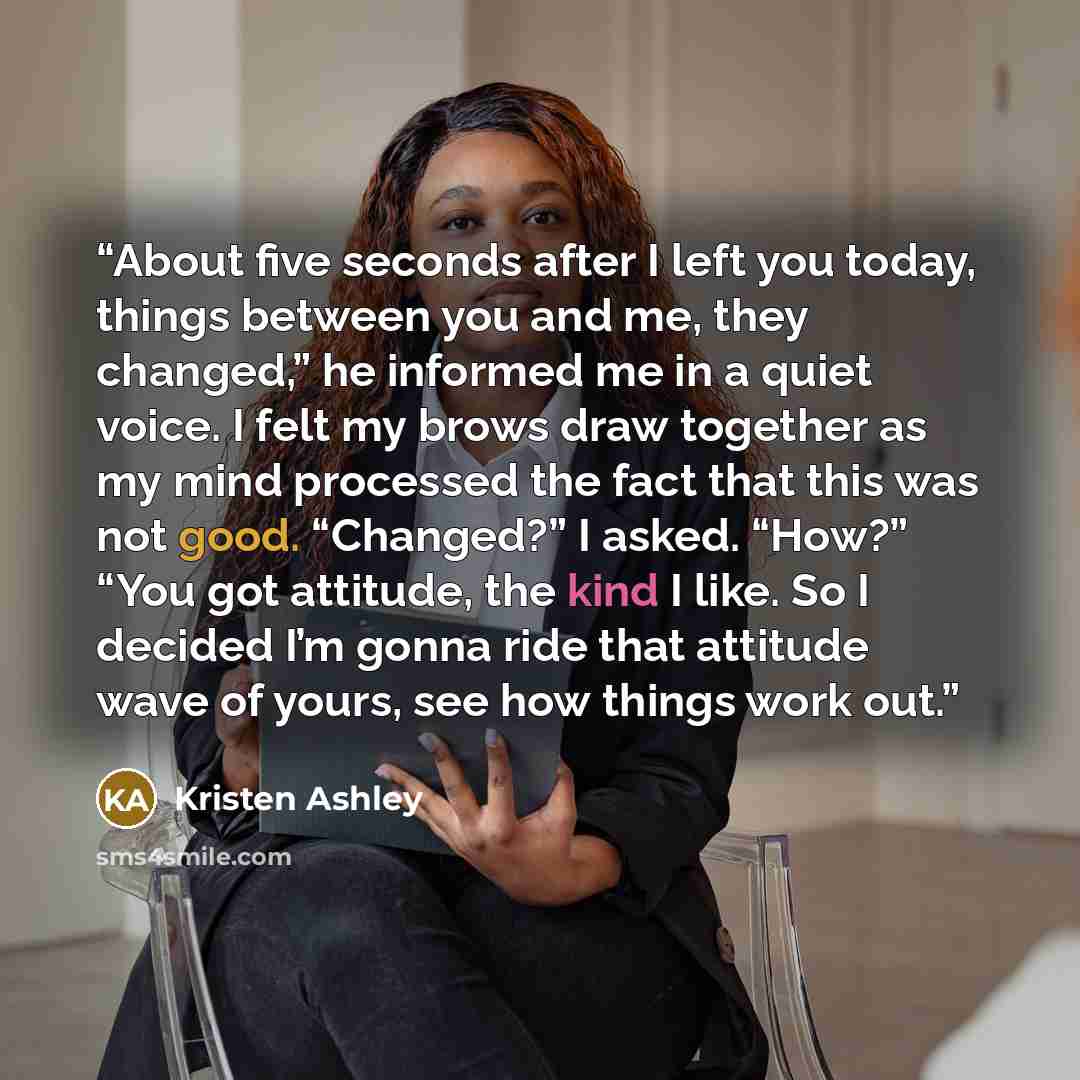 “About five seconds after I left you today, things between you and me, they changed,” he informed me in a quiet voice. I felt my brows draw together as my mind processed the fact that this was not good. “Changed?” I asked. “How?” “You got attitude, the kind I like. So I decided I’m gonna ride that…” quote by Kristen Ashley