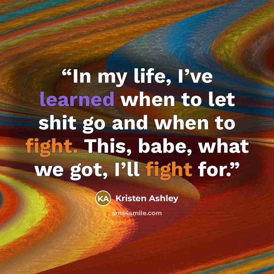 “In my life, I’ve learned when to let shit go and when to fight. This, babe, what we got, I’ll fight for.” quote by Kristen Ashley