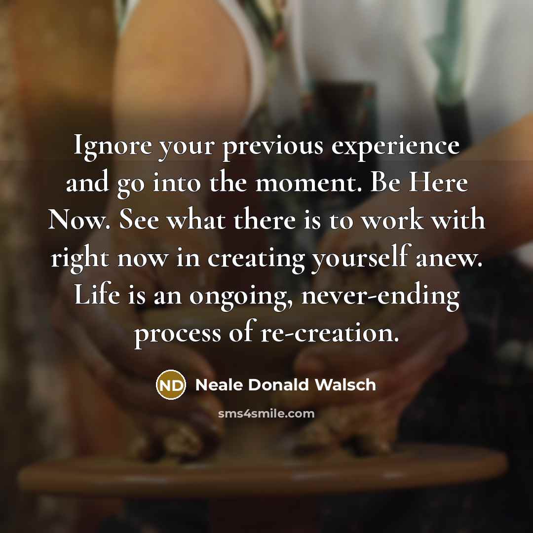“Ignore your previous experience and go into the moment. Be Here Now. See what there is to work with right now in creating yourself anew. Life is an ongoing, never-ending process of re-creation.” quote by Neale Donald Walsch