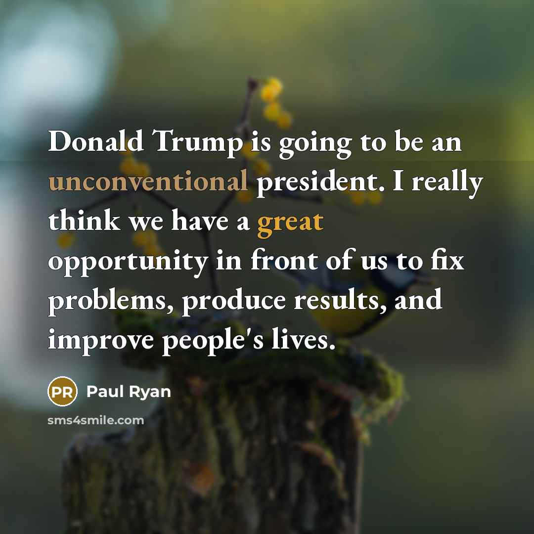 “Donald Trump is going to be an unconventional president. I really think we have a great opportunity in front of us to fix problems, produce results, and improve people's lives.” quote by Paul Ryan