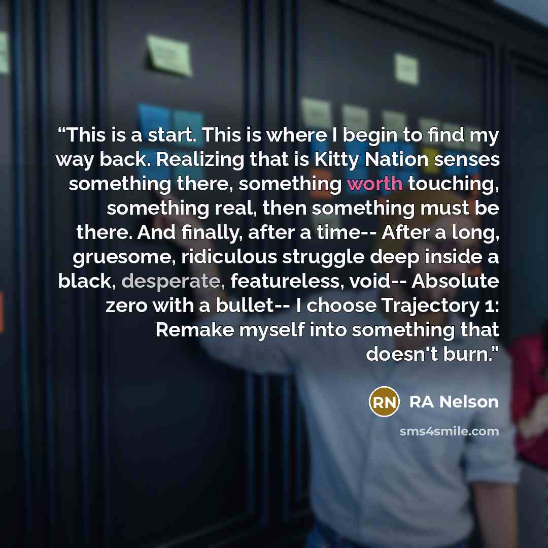 “This is a start. This is where I begin to find my way back. Realizing that is Kitty Nation senses something there, something worth touching, something real, then something must be there. And finally, after a time-- After a long, gruesome, ridiculous struggle deep inside a black, desperate…” quote by RA Nelson