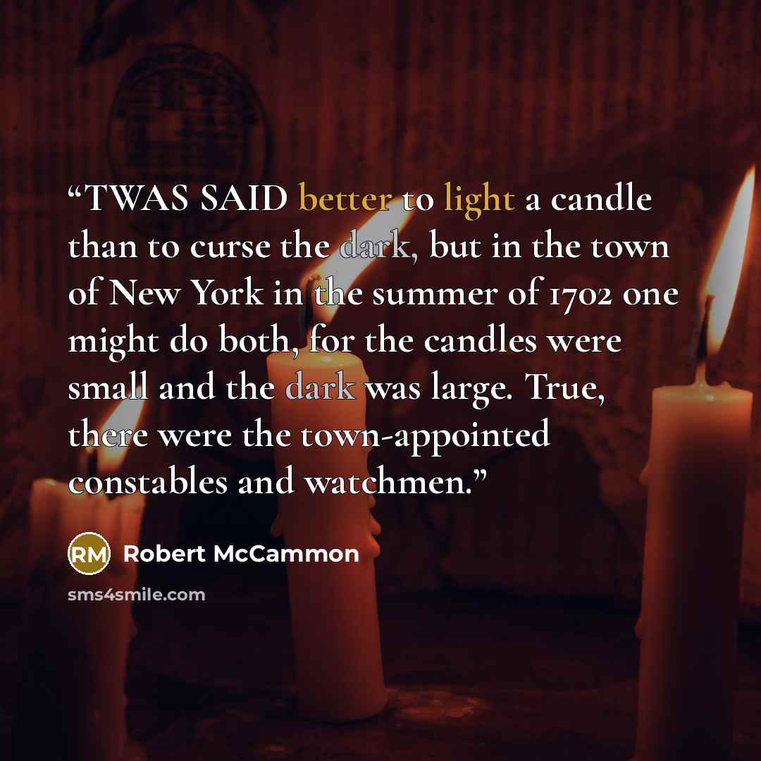 “TWAS SAID better to light a candle than to curse the dark, but in the town of New York in the summer of 1702 one might do both, for the candles were small and the dark was large. True, there were the town-appointed constables and watchmen.” quote by Robert McCammon