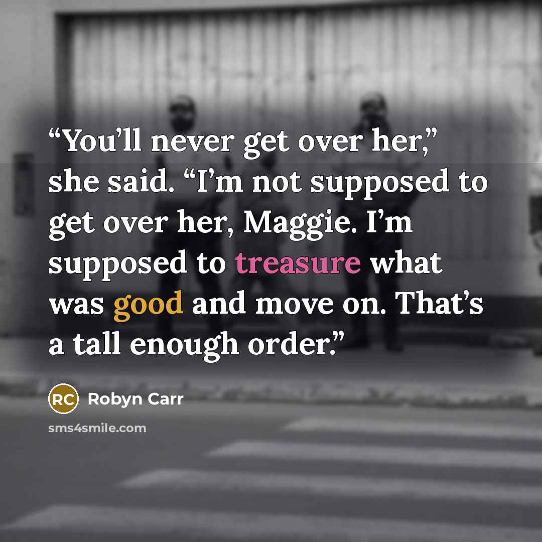 “You’ll never get over her,” she said. “I’m not supposed to get over her, Maggie. I’m supposed to treasure what was good and move on. That’s a tall enough order.” quote by Robyn Carr