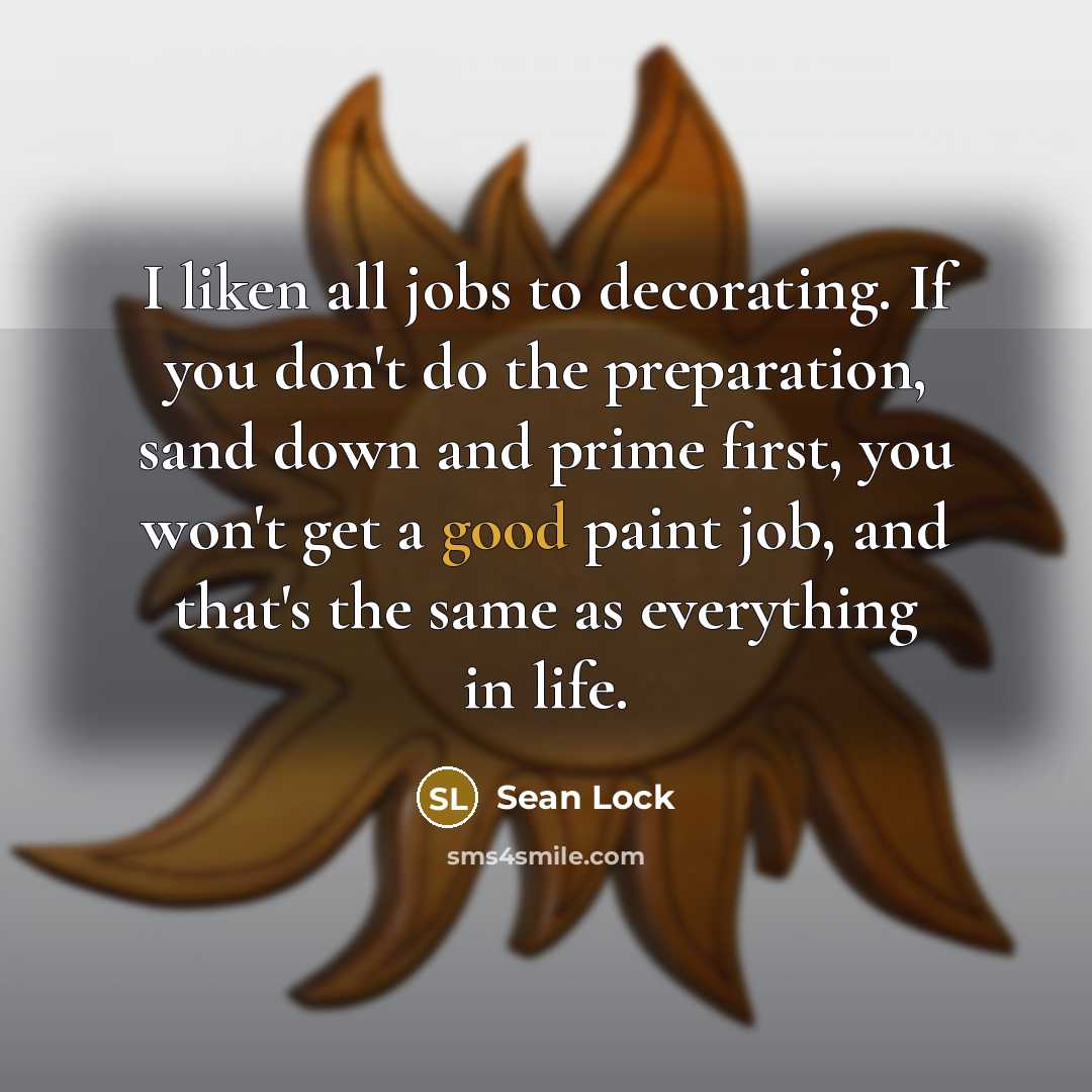 “I liken all jobs to decorating. If you don't do the preparation, sand down and prime first, you won't get a good paint job, and that's the same as everything in life.” quote by Sean Lock