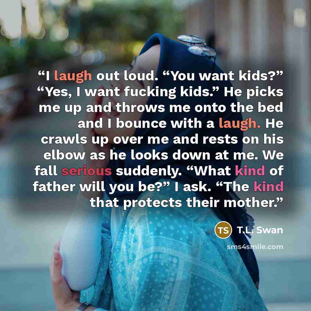 “I laugh out loud. “You want kids?” “Yes, I want fucking kids.” He picks me up and throws me onto the bed and I bounce with a laugh. He crawls up over me and rests on his elbow as he looks down at me. We fall serious suddenly. “What kind of father will you be?” I ask. “The kind that protects their…” quote by T.L. Swan