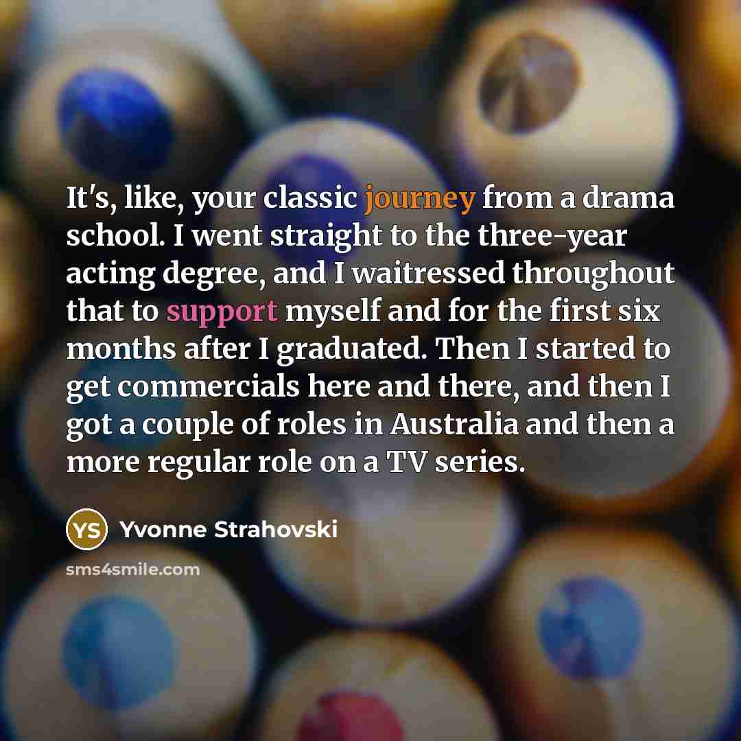 “It's, like, your classic journey from a drama school. I went straight to the three-year acting degree, and I waitressed throughout that to support myself and for the first six months after I graduated. Then I started to get commercials here and there, and then I got a couple of roles in Australia…” quote by Yvonne Strahovski