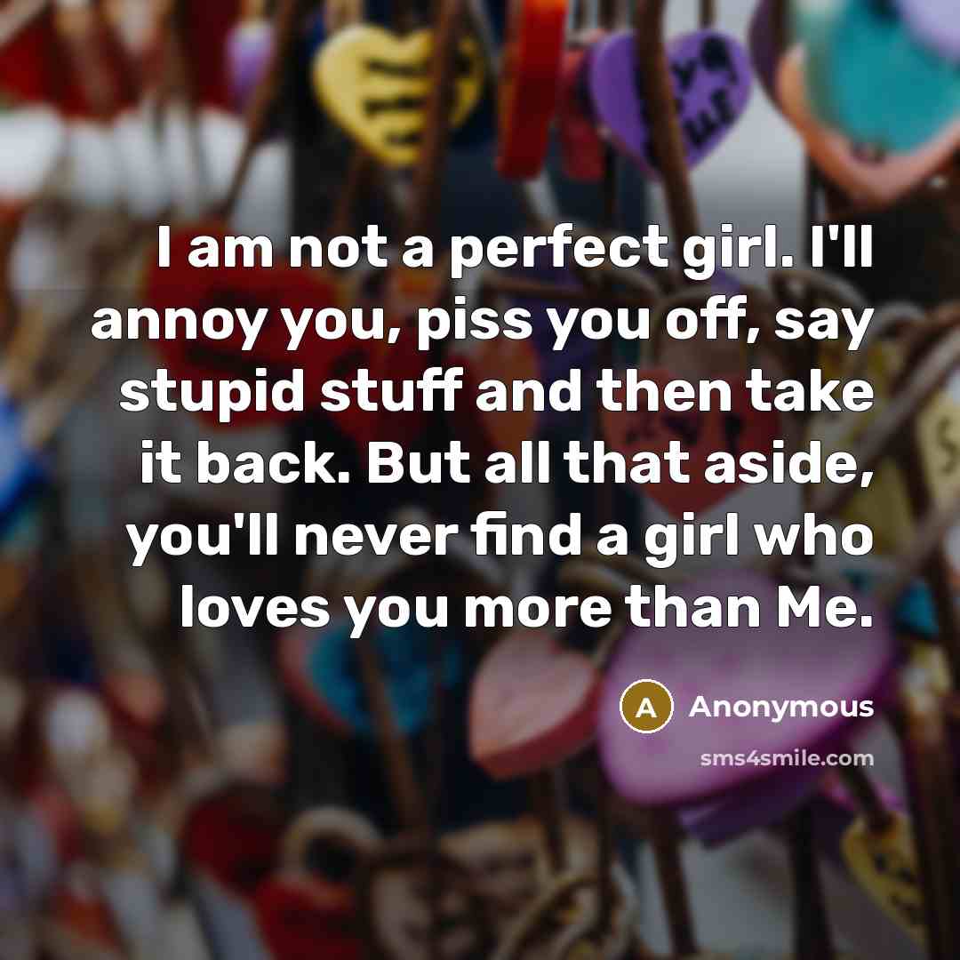 “I am not a perfect girl. I'll annoy you, piss you off, say stupid stuff and then take it back. But all that aside, you'll never find a girl who loves you more than Me.” quote by Anonymous