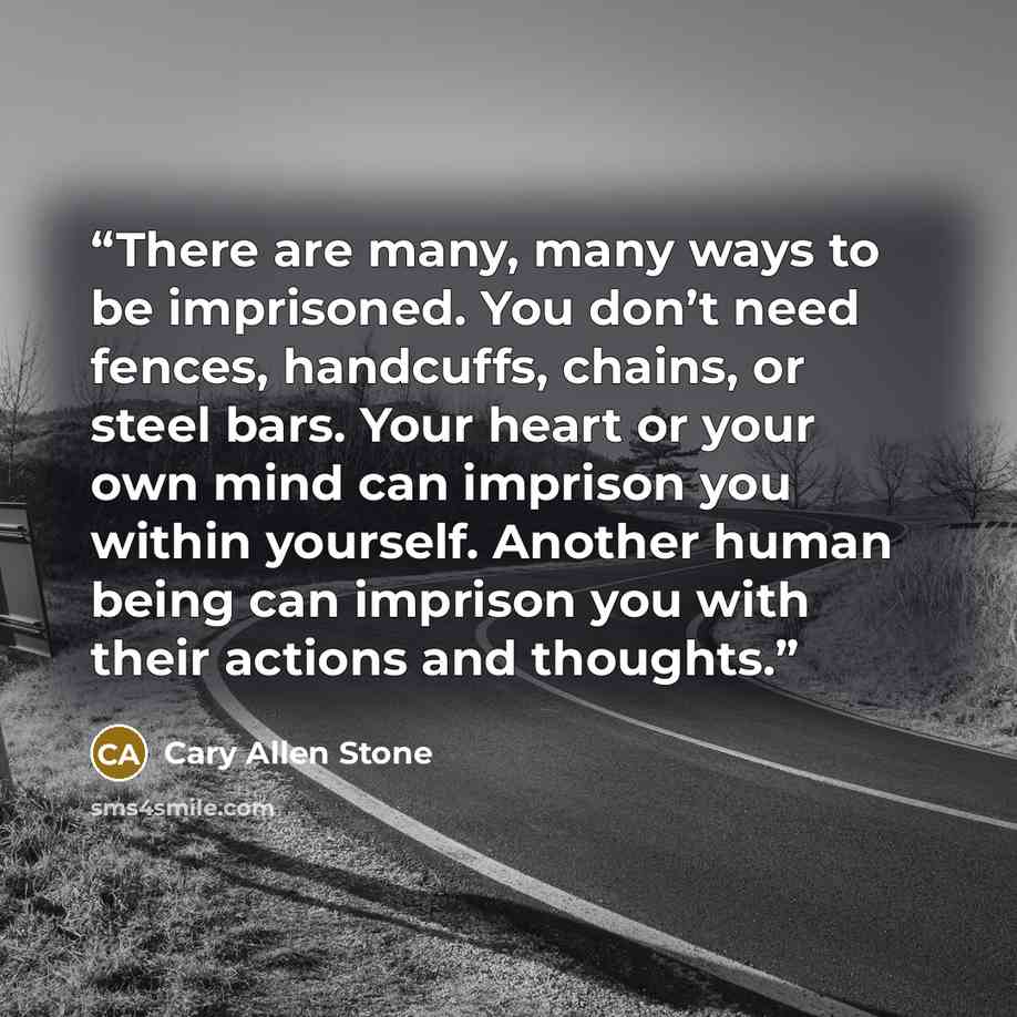 “There are many, many ways to be imprisoned. You don’t need fences, handcuffs, chains, or steel bars. Your heart or your own mind can imprison you within yourself. Another human being can imprison you with their actions and thoughts.” quote by Cary Allen Stone
