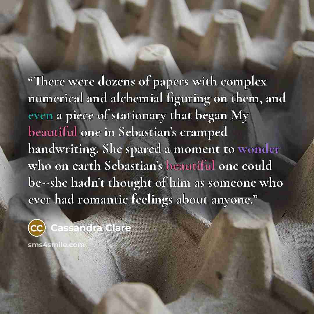 “There were dozens of papers with complex numerical and alchemial figuring on them, and even a piece of stationary that began My beautiful one in Sebastian's cramped handwriting. She spared a moment to wonder who on earth Sebastian's beautiful one could be--she hadn't thought of him as someone who…” quote by Cassandra Clare