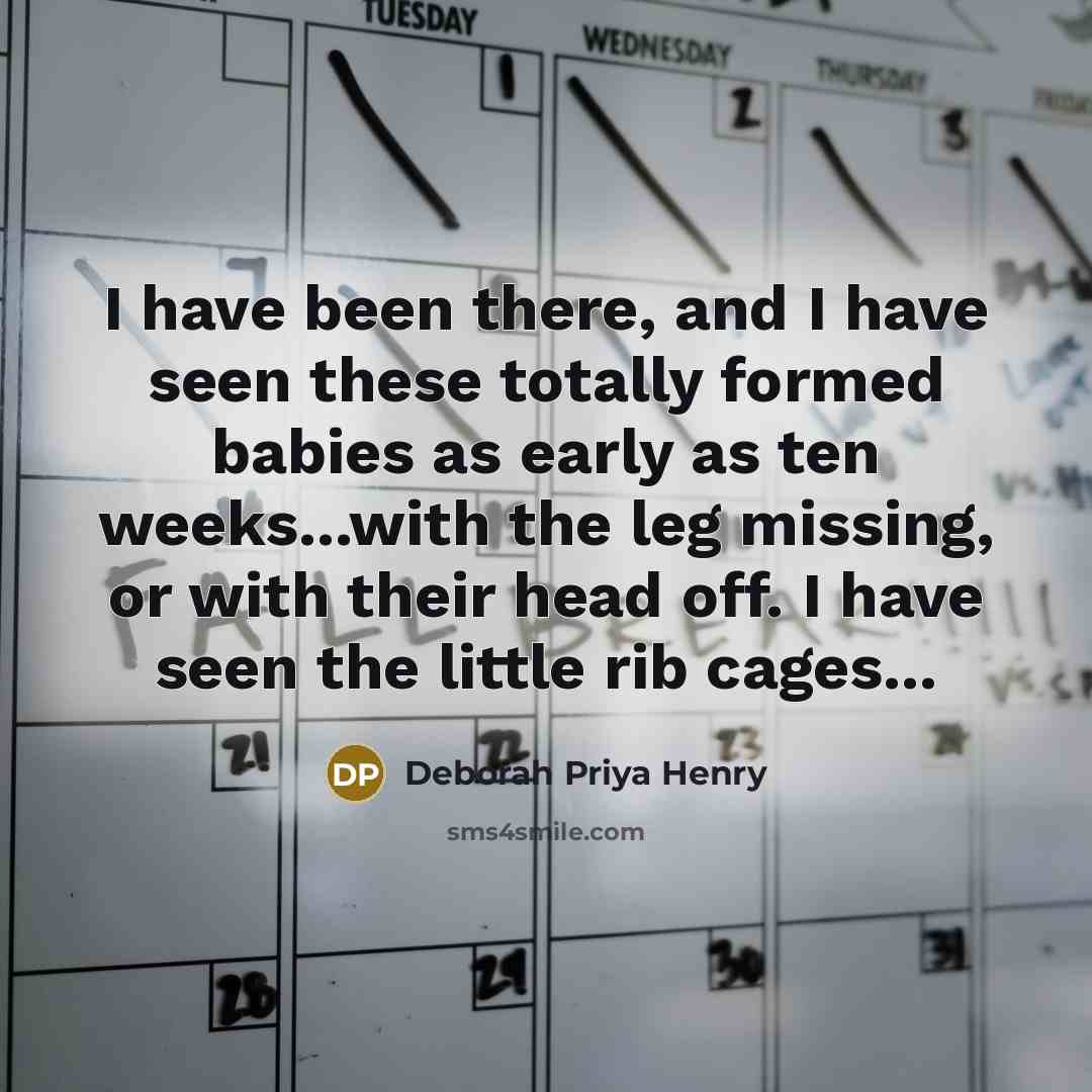 “I have been there, and I have seen these totally formed babies as early as ten weeks...with the leg missing, or with their head off. I have seen the little rib cages...” quote by Deborah Priya Henry