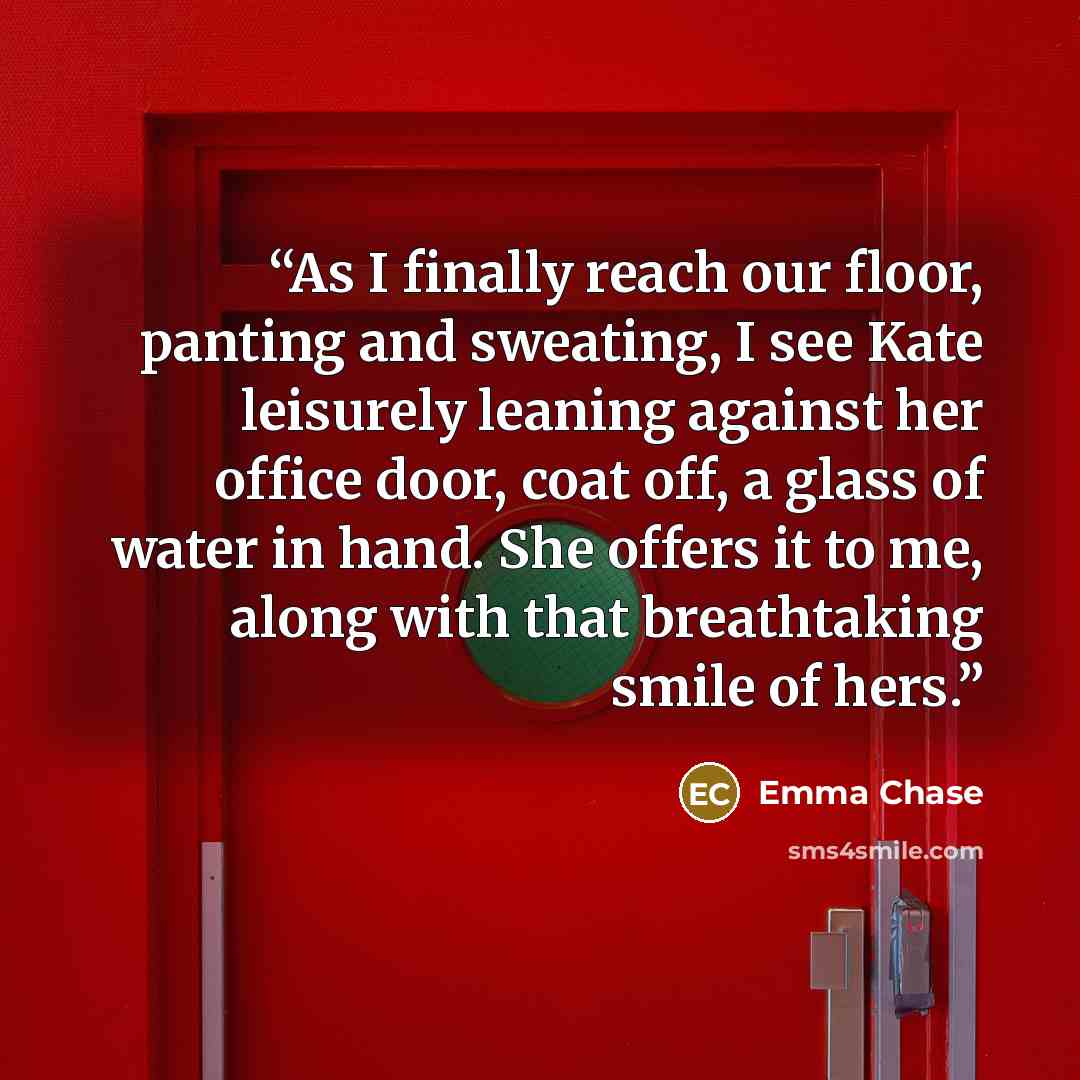“As I finally reach our floor, panting and sweating, I see Kate leisurely leaning against her office door, coat off, a glass of water in hand. She offers it to me, along with that breathtaking smile of hers.” quote by Emma Chase