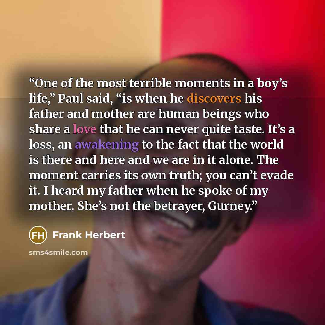 “One of the most terrible moments in a boy’s life,” Paul said, “is when he discovers his father and mother are human beings who share a love that he can never quite taste. It’s a loss, an awakening to the fact that the world is there and here and we are in it alone. The moment carries its own…” quote by Frank Herbert
