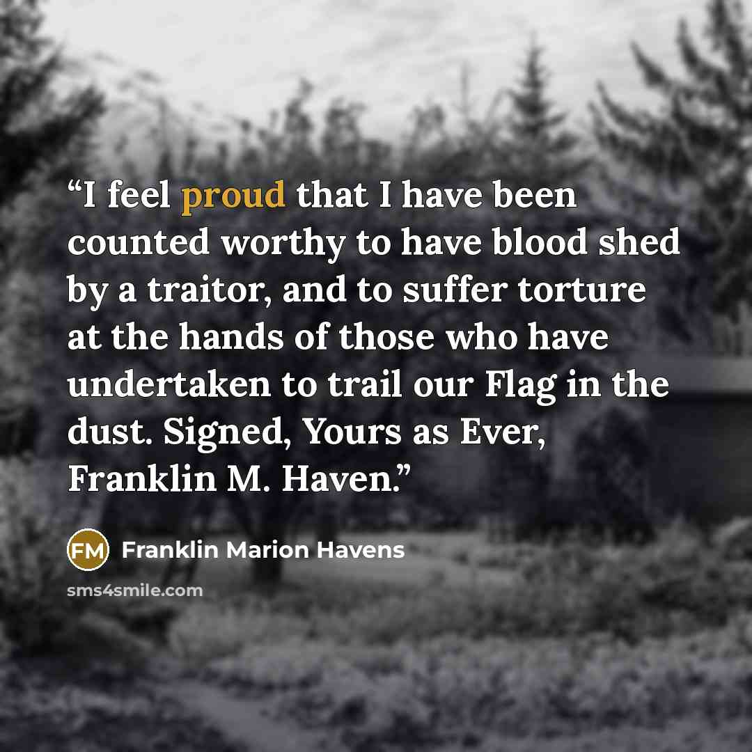“I feel proud that I have been counted worthy to have blood shed by a traitor, and to suffer torture at the hands of those who have undertaken to trail our Flag in the dust. Signed, Yours as Ever, Franklin M. Haven.” quote by Franklin Marion Havens