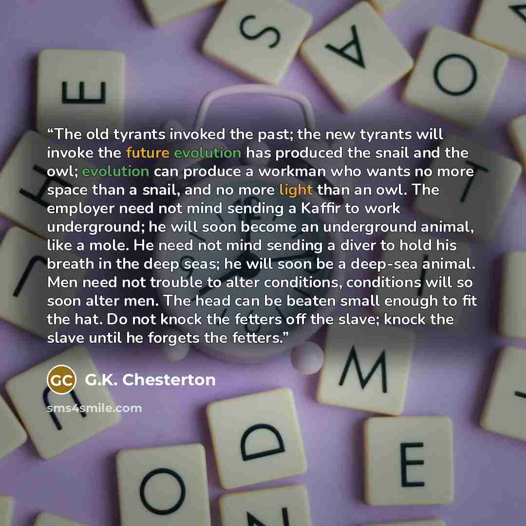 “The old tyrants invoked the past; the new tyrants will invoke the future evolution has produced the snail and the owl; evolution can produce a workman who wants no more space than a snail, and no more light than an owl. The employer need not mind sending a Kaffir to work underground; he will soon…” quote by G.K. Chesterton