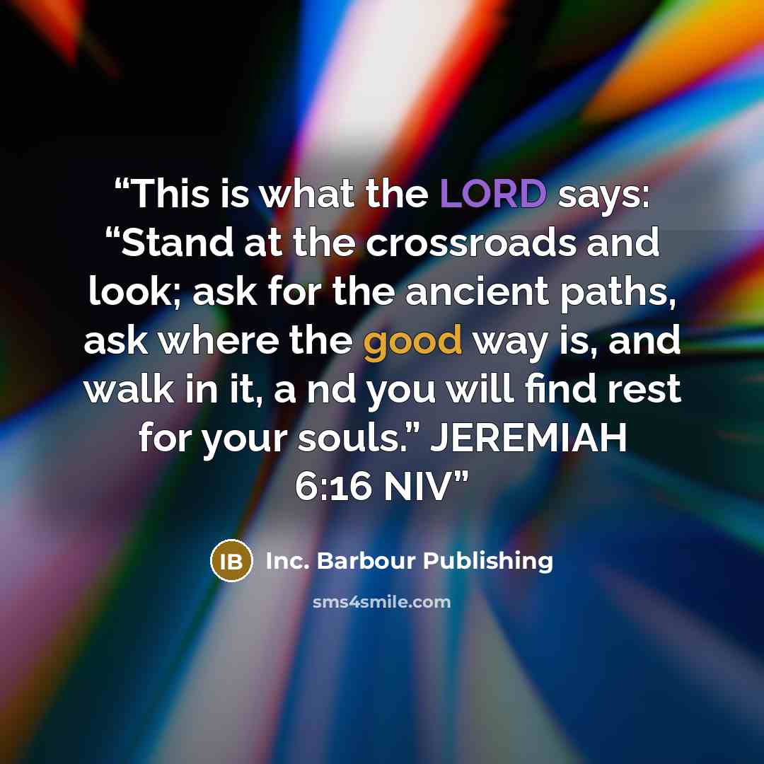 “This is what the LORD says: “Stand at the crossroads and look; ask for the ancient paths, ask where the good way is, and walk in it, a nd you will find rest for your souls.” JEREMIAH 6:16 NIV” quote by Inc. Barbour Publishing