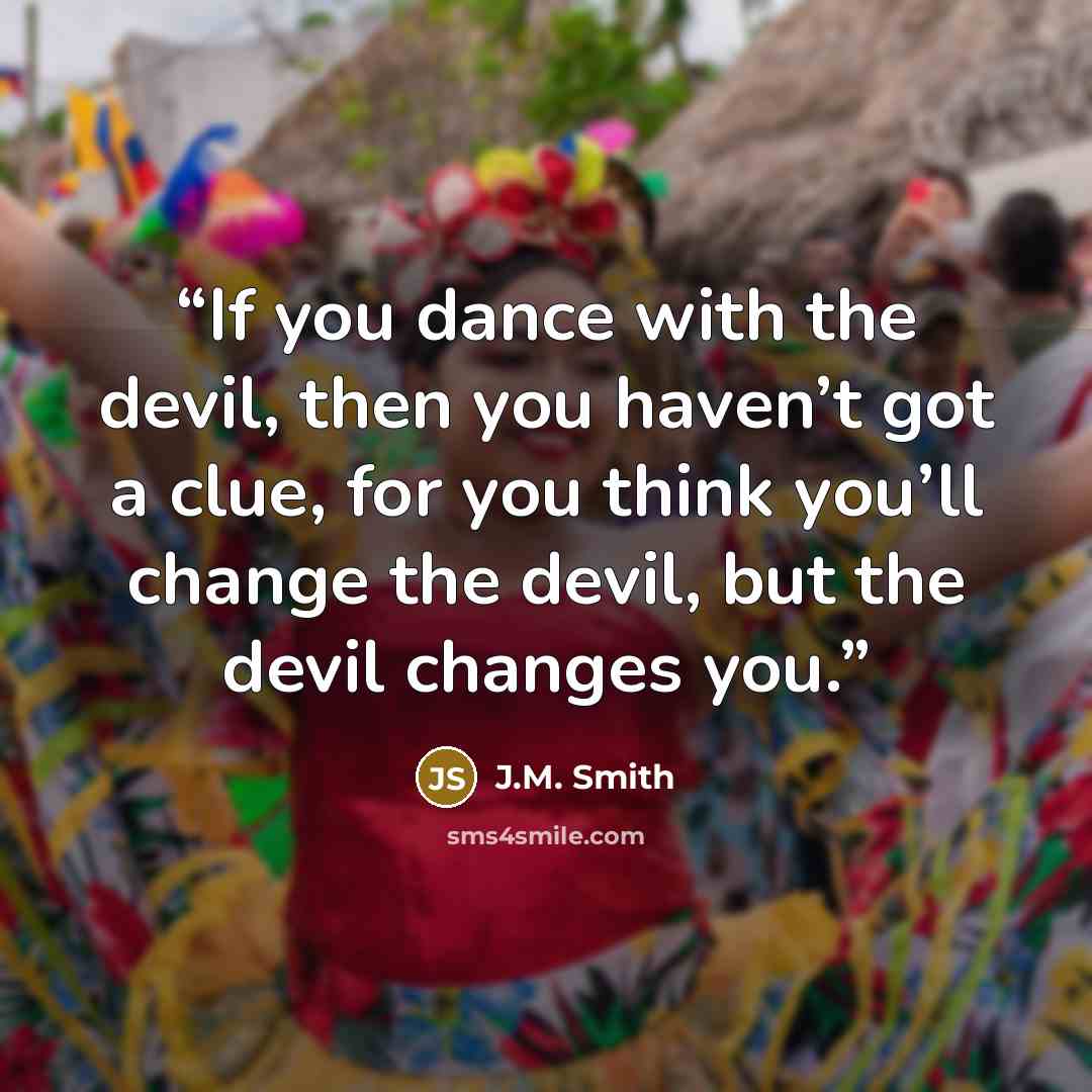 “If you dance with the devil, then you haven’t got a clue, for you think you’ll change the devil, but the devil changes you.” quote by J.M. Smith