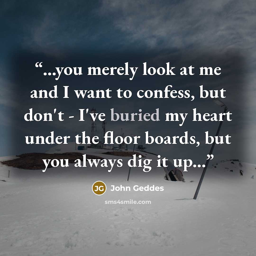 “...you merely look at me and I want to confess, but don't - I've buried my heart under the floor boards, but you always dig it up...” quote by John Geddes
