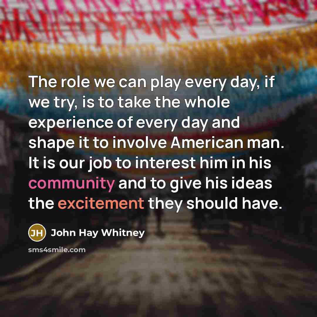 “The role we can play every day, if we try, is to take the whole experience of every day and shape it to involve American man. It is our job to interest him in his community and to give his ideas the excitement they should have.” quote by John Hay Whitney
