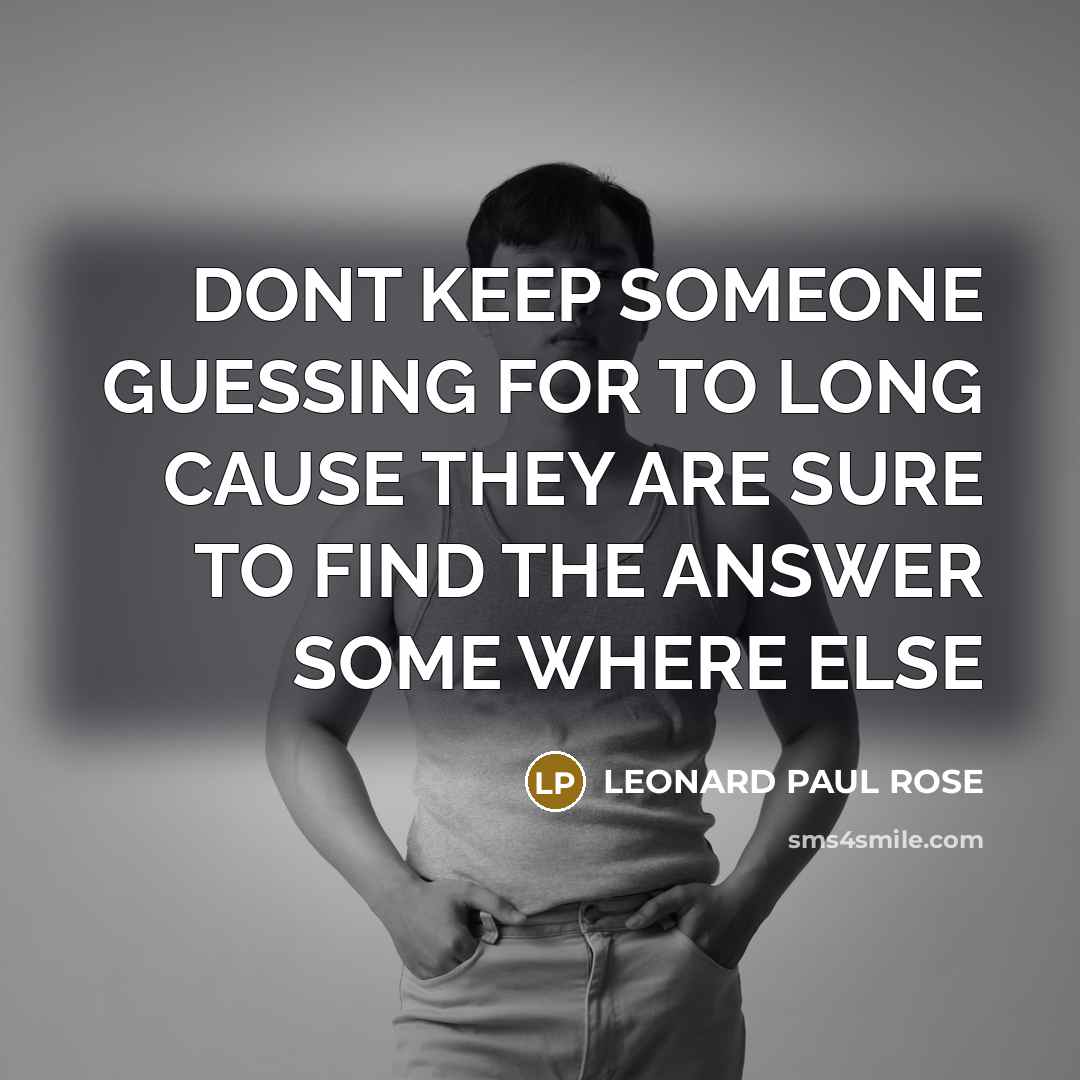 “DONT KEEP SOMEONE GUESSING FOR TO LONG CAUSE THEY ARE SURE TO FIND THE ANSWER SOME WHERE ELSE” quote by LEONARD PAUL ROSE