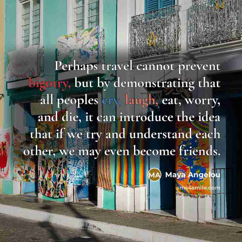 “Perhaps travel cannot prevent bigotry, but by demonstrating that all peoples cry, laugh, eat, worry, and die, it can introduce the idea that if we try and understand each other, we may even become friends.” quote by Maya Angelou