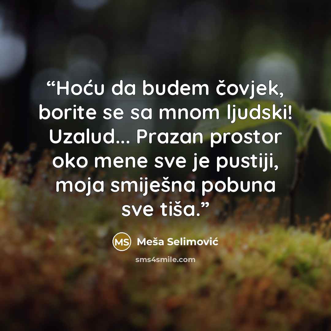 “Hoću da budem čovjek, borite se sa mnom ljudski! Uzalud... Prazan prostor oko mene sve je pustiji, moja smiješna pobuna sve tiša.” quote by Meša Selimović