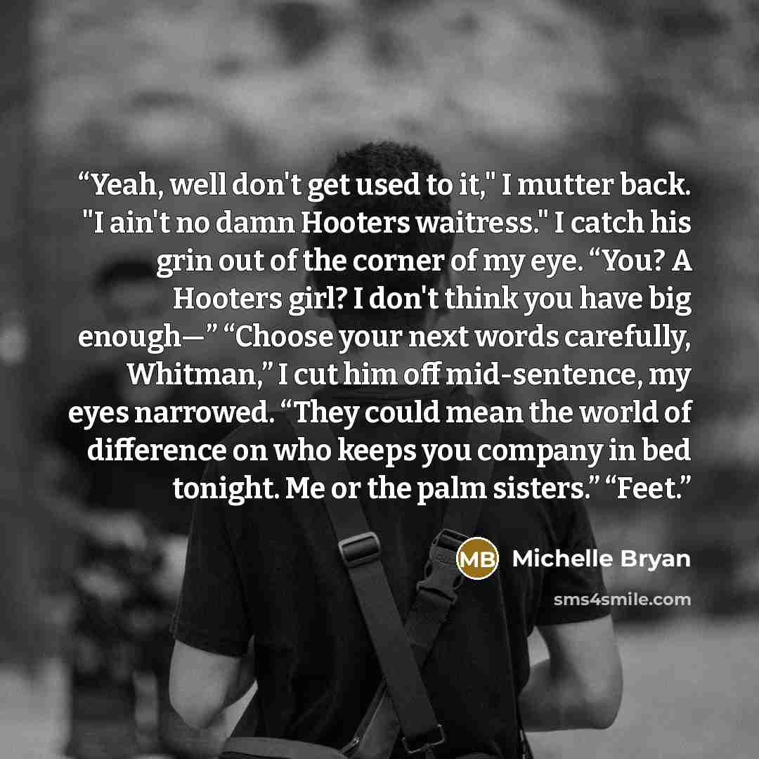 “Yeah, well don't get used to it," I mutter back. "I ain't no damn Hooters waitress." I catch his grin out of the corner of my eye. “You? A Hooters girl? I don't think you have big enough—” “Choose your next words carefully, Whitman,” I cut him off mid-sentence, my eyes narrowed. “They could mean…” quote by Michelle Bryan