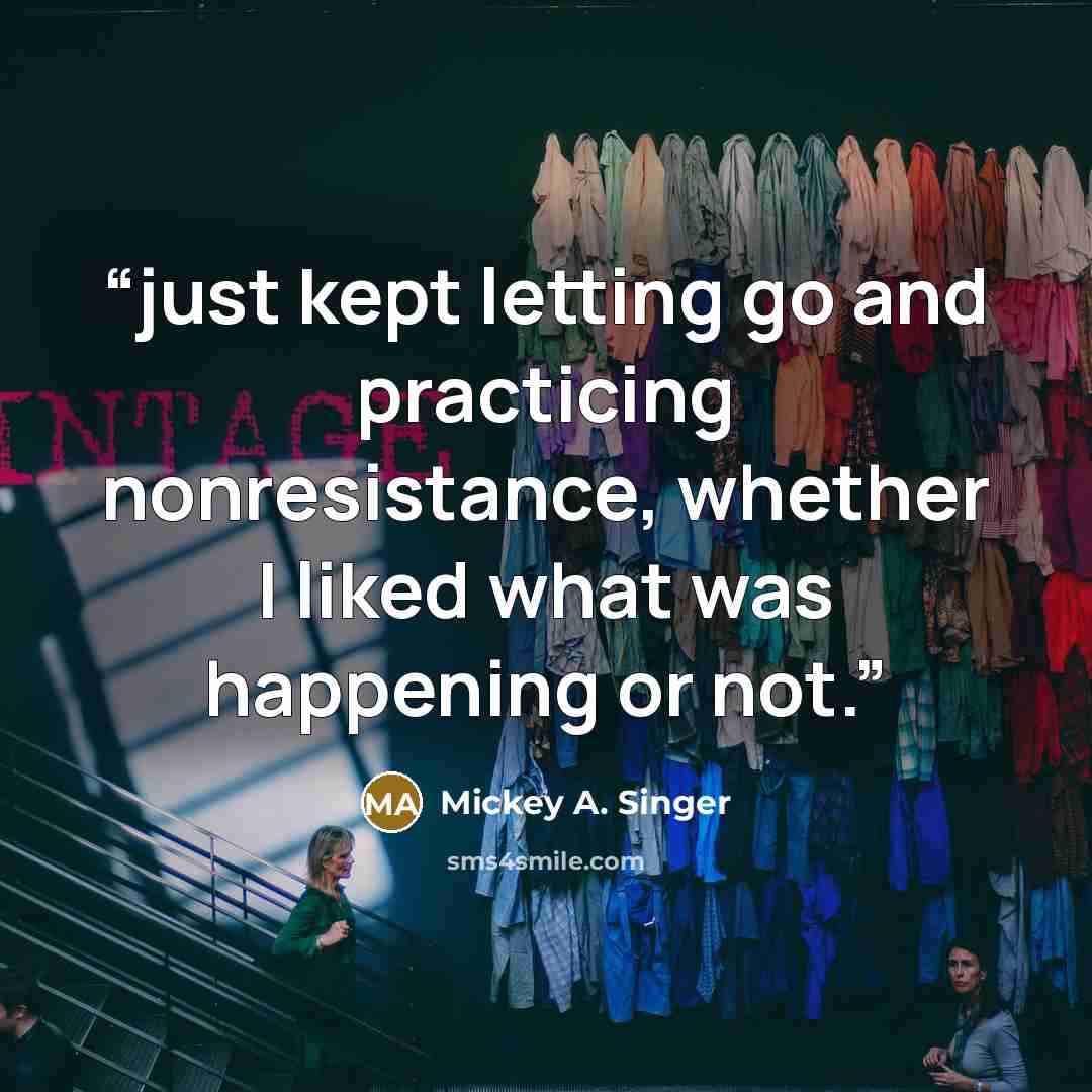 “just kept letting go and practicing nonresistance, whether I liked what was happening or not.” quote by Mickey A. Singer