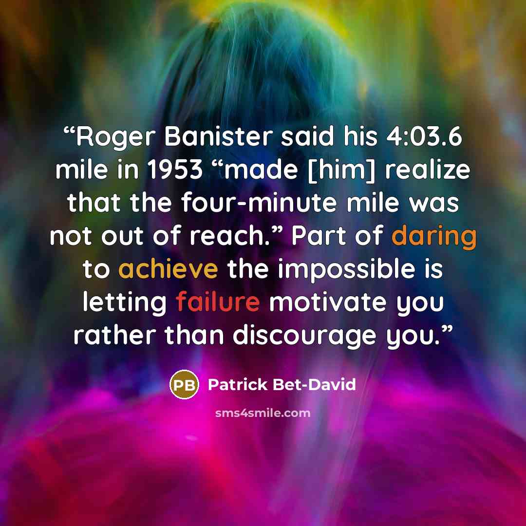 “Roger Banister said his 4:03.6 mile in 1953 “made [him] realize that the four-minute mile was not out of reach.” Part of daring to achieve the impossible is letting failure motivate you rather than discourage you.” quote by Patrick Bet-David